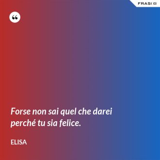 Forse non sai quel che darei perché tu sia felice. - Elisa