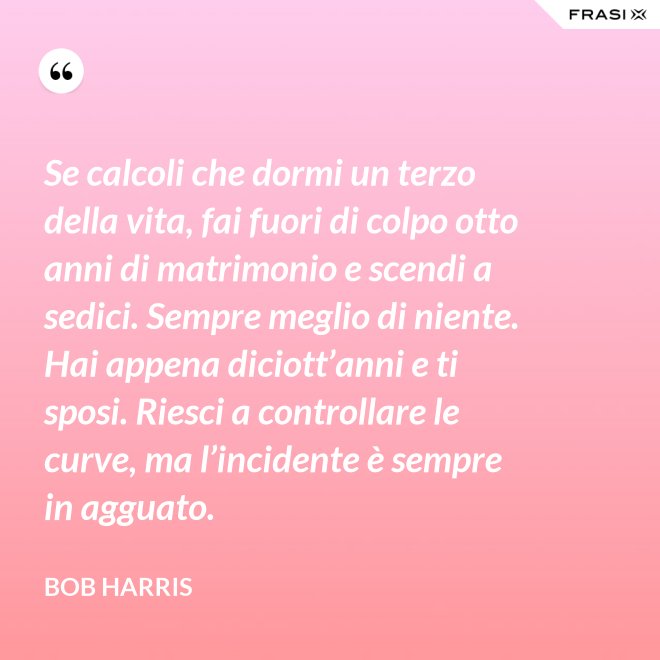 Se calcoli che dormi un terzo della vita, fai fuori di colpo otto anni di matrimonio e scendi a sedici. Sempre meglio di niente. Hai appena diciott’anni e ti sposi. Riesci a controllare le curve, ma l’incidente è sempre in agguato. - Bob Harris