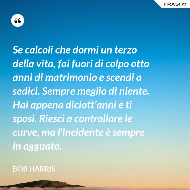 Se calcoli che dormi un terzo della vita, fai fuori di colpo otto anni di matrimonio e scendi a sedici. Sempre meglio di niente. Hai appena diciott’anni e ti sposi. Riesci a controllare le curve, ma l’incidente è sempre in agguato. - Bob Harris