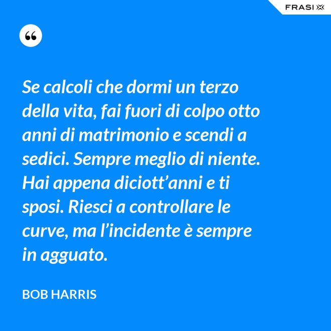 Se calcoli che dormi un terzo della vita, fai fuori di colpo otto anni di matrimonio e scendi a sedici. Sempre meglio di niente. Hai appena diciott’anni e ti sposi. Riesci a controllare le curve, ma l’incidente è sempre in agguato. - Bob Harris