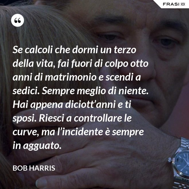 Se calcoli che dormi un terzo della vita, fai fuori di colpo otto anni di matrimonio e scendi a sedici. Sempre meglio di niente. Hai appena diciott’anni e ti sposi. Riesci a controllare le curve, ma l’incidente è sempre in agguato. - Bob Harris