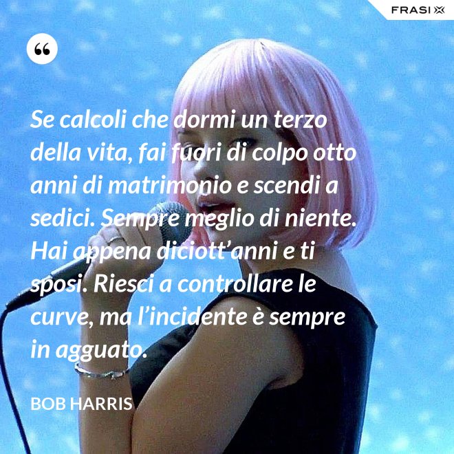 Se calcoli che dormi un terzo della vita, fai fuori di colpo otto anni di matrimonio e scendi a sedici. Sempre meglio di niente. Hai appena diciott’anni e ti sposi. Riesci a controllare le curve, ma l’incidente è sempre in agguato. - Bob Harris