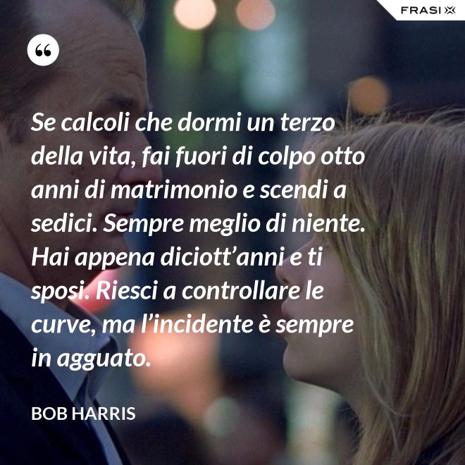 Se calcoli che dormi un terzo della vita, fai fuori di colpo otto anni di matrimonio e scendi a sedici. Sempre meglio di niente. Hai appena diciott’anni e ti sposi. Riesci a controllare le curve, ma l’incidente è sempre in agguato. - Bob Harris