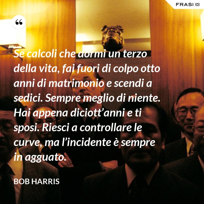 Se calcoli che dormi un terzo della vita, fai fuori di colpo otto anni di matrimonio e scendi a sedici. Sempre meglio di niente. Hai appena diciott’anni e ti sposi. Riesci a controllare le curve, ma l’incidente è sempre in agguato. - Bob Harris
