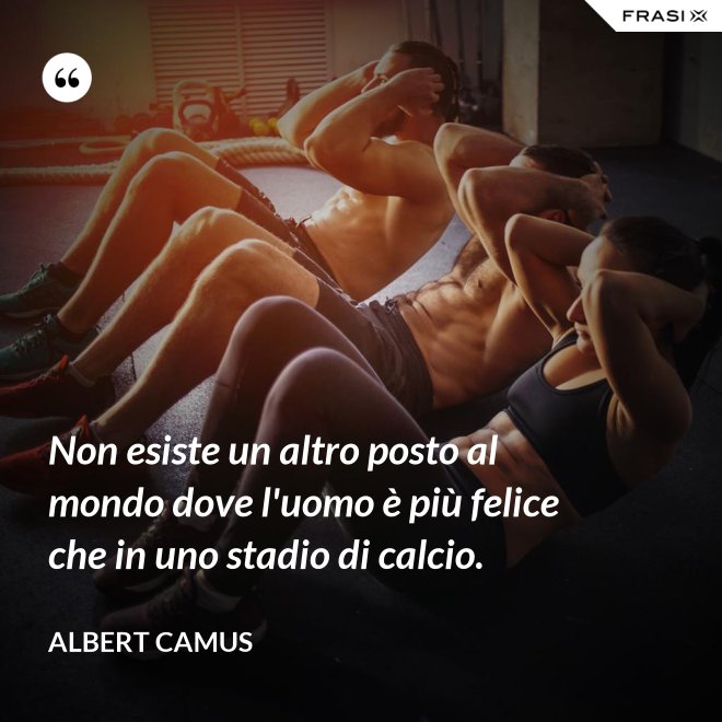 Non esiste un altro posto al mondo dove l'uomo è più felice che in uno stadio di calcio. - Albert Camus
