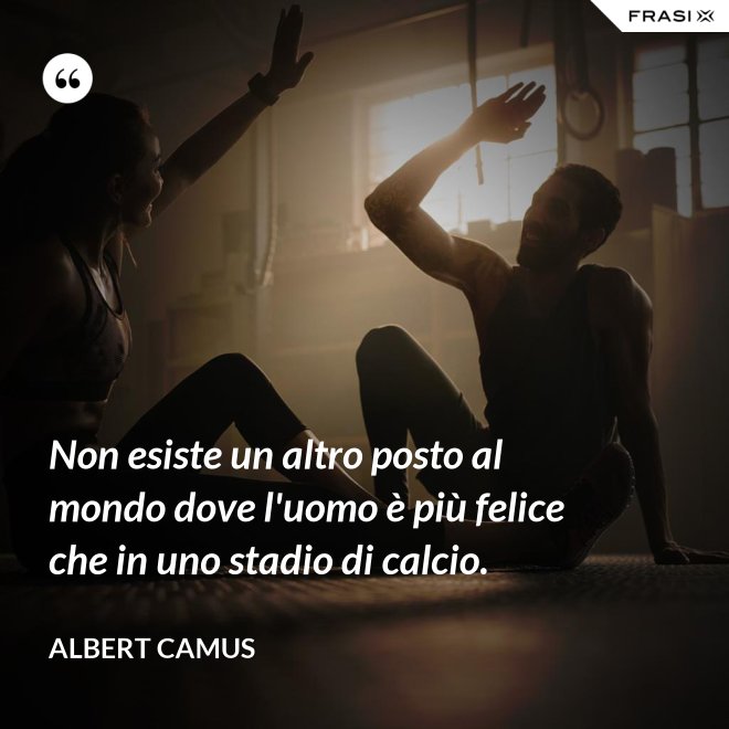 Non esiste un altro posto al mondo dove l'uomo è più felice che in uno stadio di calcio. - Albert Camus