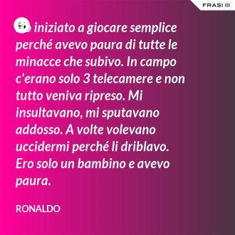 Ho iniziato a giocare semplice perché avevo paura di tutte le minacce che subivo. In campo c'erano solo 3 telecamere e non tutto veniva ripreso. Mi insultavano, mi sputavano addosso. A volte volevano uccidermi perché li driblavo. Ero solo un bambino e avevo paura. - Ronaldo