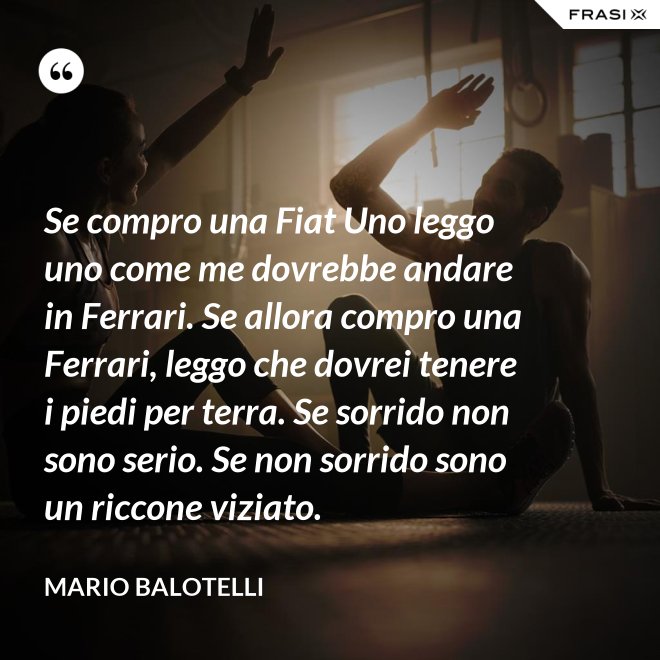 Se compro una Fiat Uno leggo uno come me dovrebbe andare in Ferrari. Se allora compro una Ferrari, leggo che dovrei tenere i piedi per terra. Se sorrido non sono serio. Se non sorrido sono un riccone viziato. - Mario Balotelli