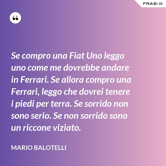 Se compro una Fiat Uno leggo uno come me dovrebbe andare in Ferrari. Se allora compro una Ferrari, leggo che dovrei tenere i piedi per terra. Se sorrido non sono serio. Se non sorrido sono un riccone viziato. - Mario Balotelli
