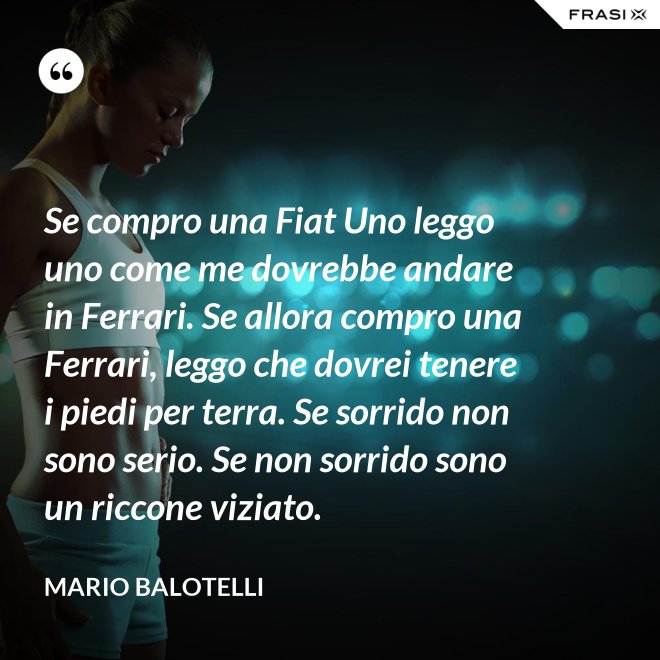 Se compro una Fiat Uno leggo uno come me dovrebbe andare in Ferrari. Se allora compro una Ferrari, leggo che dovrei tenere i piedi per terra. Se sorrido non sono serio. Se non sorrido sono un riccone viziato. - Mario Balotelli