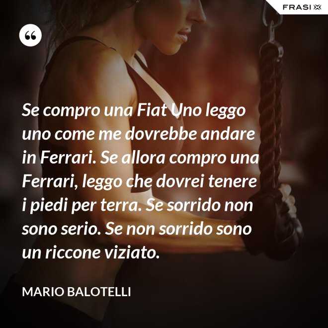 Se compro una Fiat Uno leggo uno come me dovrebbe andare in Ferrari. Se allora compro una Ferrari, leggo che dovrei tenere i piedi per terra. Se sorrido non sono serio. Se non sorrido sono un riccone viziato. - Mario Balotelli