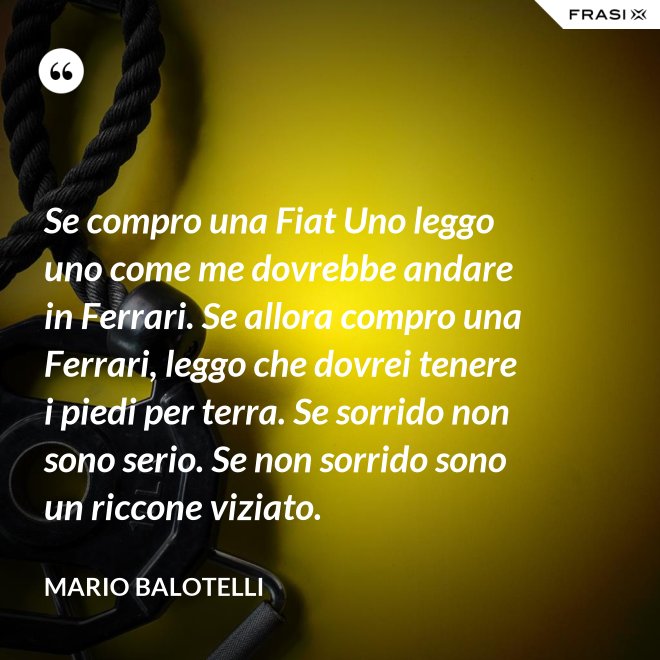 Se compro una Fiat Uno leggo uno come me dovrebbe andare in Ferrari. Se allora compro una Ferrari, leggo che dovrei tenere i piedi per terra. Se sorrido non sono serio. Se non sorrido sono un riccone viziato. - Mario Balotelli
