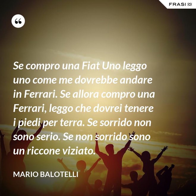 Se compro una Fiat Uno leggo uno come me dovrebbe andare in Ferrari. Se allora compro una Ferrari, leggo che dovrei tenere i piedi per terra. Se sorrido non sono serio. Se non sorrido sono un riccone viziato. - Mario Balotelli