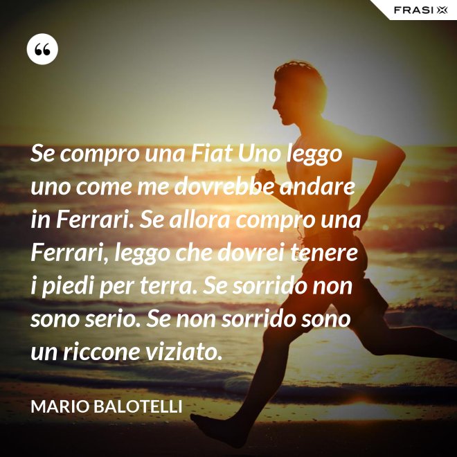 Se compro una Fiat Uno leggo uno come me dovrebbe andare in Ferrari. Se allora compro una Ferrari, leggo che dovrei tenere i piedi per terra. Se sorrido non sono serio. Se non sorrido sono un riccone viziato. - Mario Balotelli