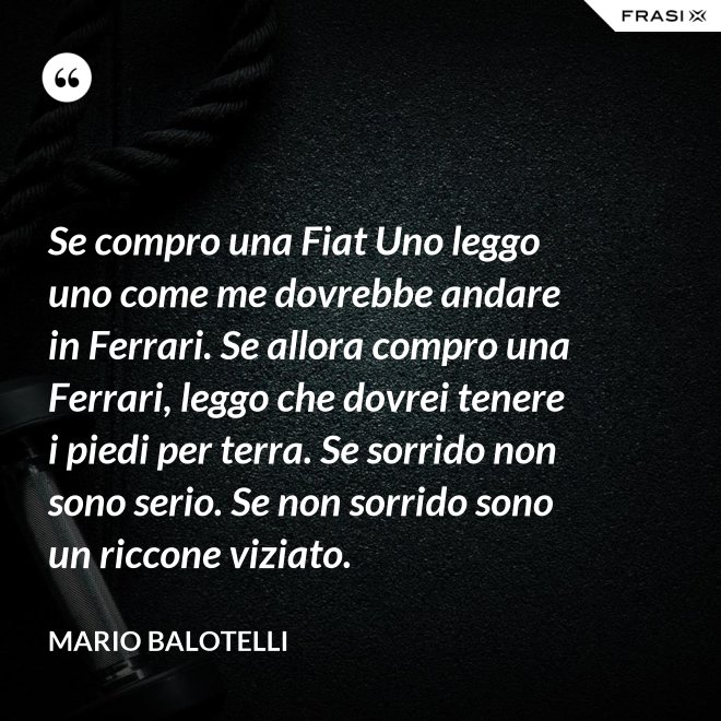 Se compro una Fiat Uno leggo uno come me dovrebbe andare in Ferrari. Se allora compro una Ferrari, leggo che dovrei tenere i piedi per terra. Se sorrido non sono serio. Se non sorrido sono un riccone viziato. - Mario Balotelli
