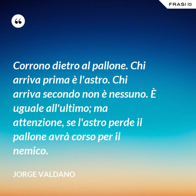 Corrono dietro al pallone. Chi arriva prima è l'astro. Chi arriva secondo non è nessuno. È uguale all'ultimo; ma attenzione, se l'astro perde il pallone avrà corso per il nemico. - Jorge Valdano