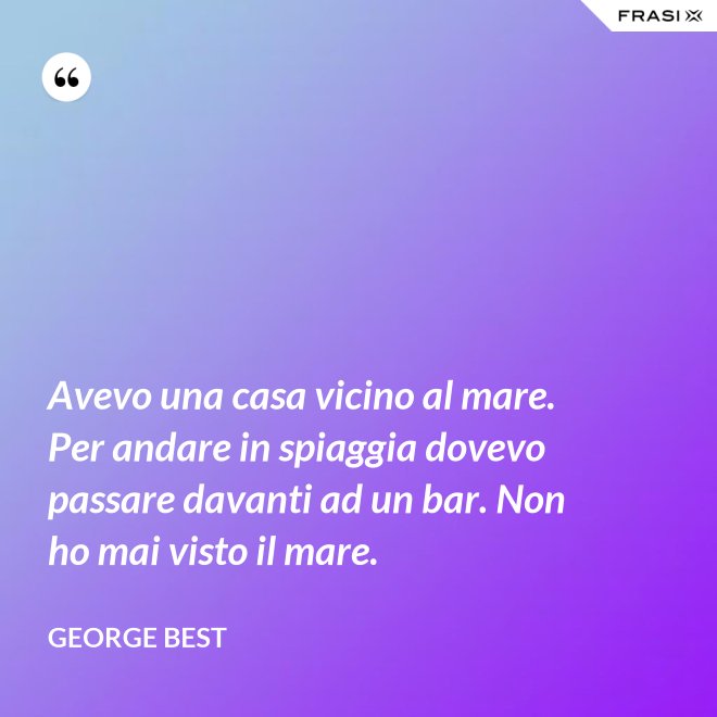 Avevo una casa vicino al mare. Per andare in spiaggia dovevo passare davanti ad un bar. Non ho mai visto il mare. - George Best