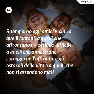 Buongiorno agli amici vicini, a quelli lontani, a quelli che affrontano un periodo difficile, a quelli che dimostrano coraggio nell'affrontare gli ostacoli della vita e a quelli che non si arrendono mai! - Anonimo