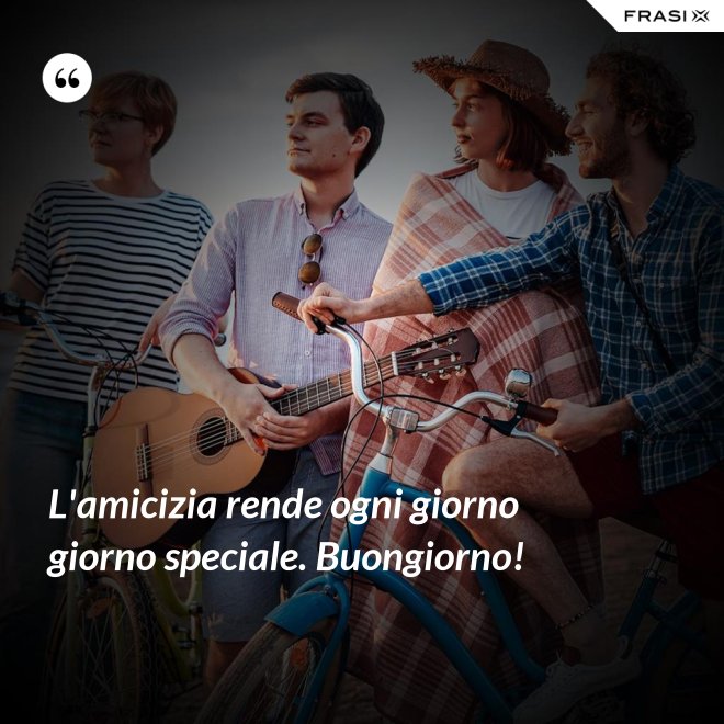 L'amicizia rende ogni giorno giorno speciale. Buongiorno! - Anonimo