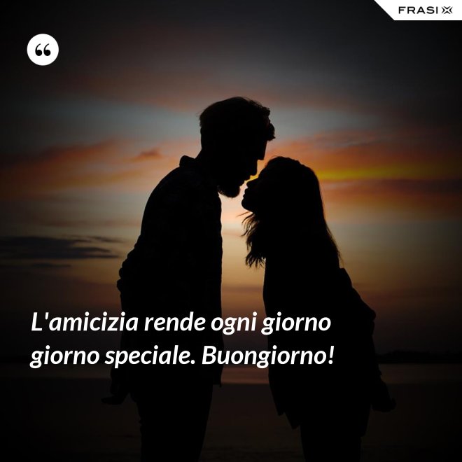 L'amicizia rende ogni giorno giorno speciale. Buongiorno! - Anonimo