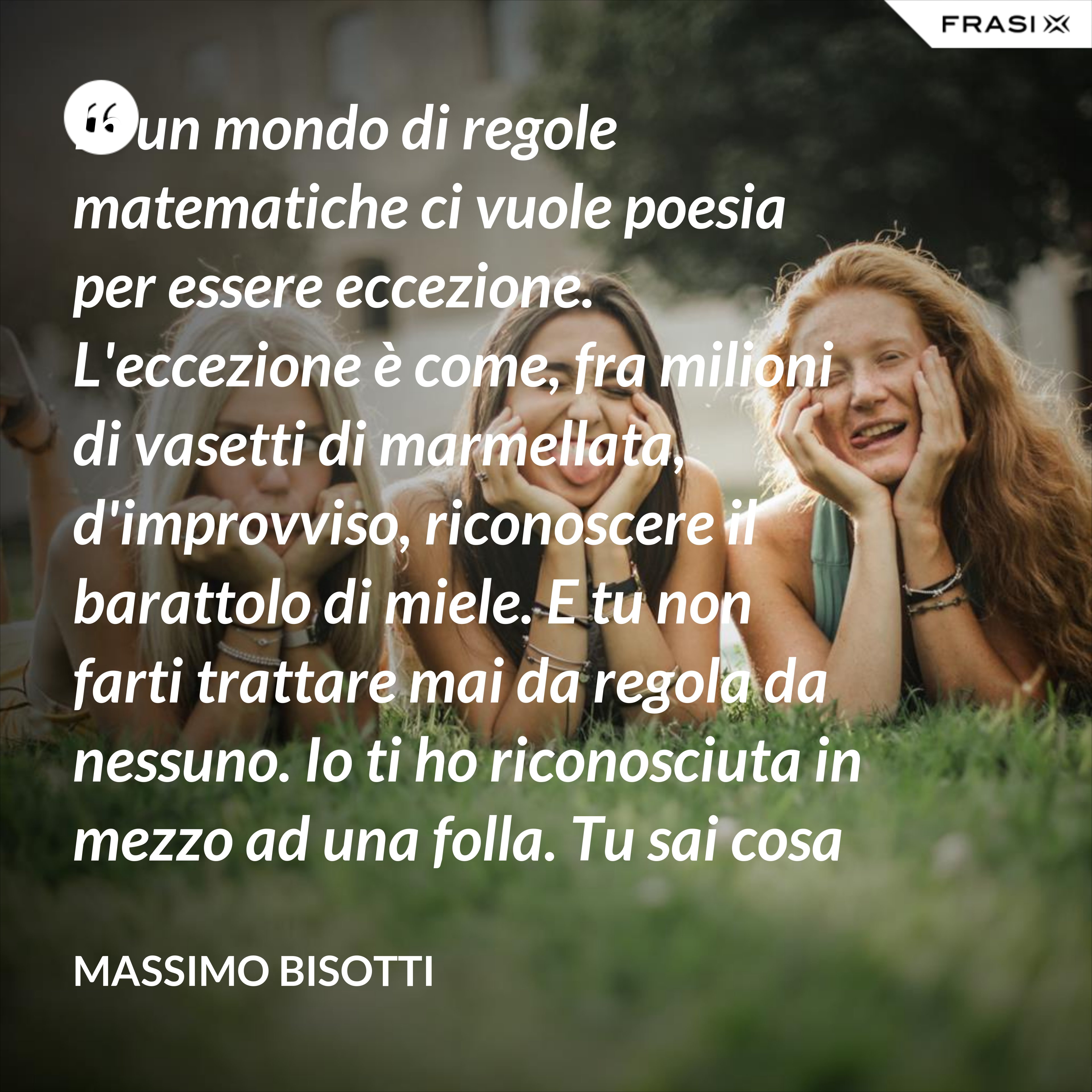 In un mondo di regole matematiche ci vuole poesia per essere eccezione. L'eccezione è come, fra milioni di vasetti di marmellata, d'improvviso, riconoscere il barattolo di miele. E tu non farti trattare mai da regola da nessuno. Io ti ho riconosciuta in mezzo ad una folla. Tu sai cosa vuol dire essere eccezione. - Massimo Bisotti