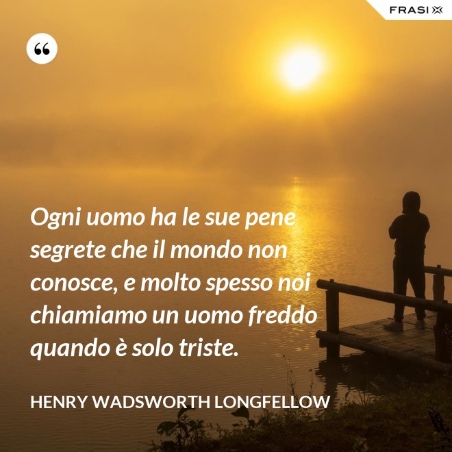 Ogni uomo ha le sue pene segrete che il mondo non conosce, e molto spesso noi chiamiamo un uomo freddo quando è solo triste. - Henry Wadsworth Longfellow