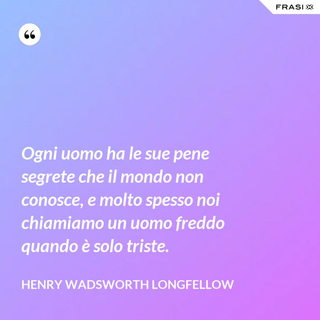 Ogni uomo ha le sue pene segrete che il mondo non conosce, e molto spesso noi chiamiamo un uomo freddo quando è solo triste. - Henry Wadsworth Longfellow