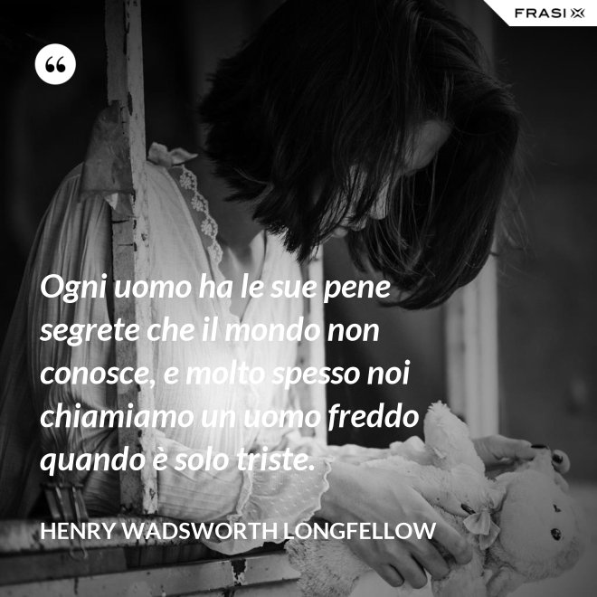 Ogni uomo ha le sue pene segrete che il mondo non conosce, e molto spesso noi chiamiamo un uomo freddo quando è solo triste. - Henry Wadsworth Longfellow