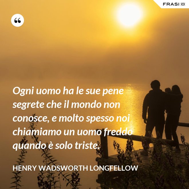 Ogni uomo ha le sue pene segrete che il mondo non conosce, e molto spesso noi chiamiamo un uomo freddo quando è solo triste. - Henry Wadsworth Longfellow