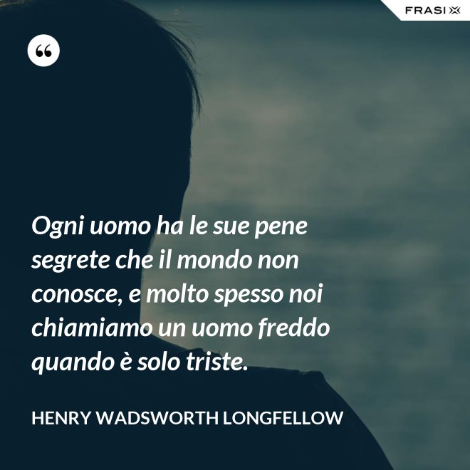 Ogni uomo ha le sue pene segrete che il mondo non conosce, e molto spesso noi chiamiamo un uomo freddo quando è solo triste. - Henry Wadsworth Longfellow