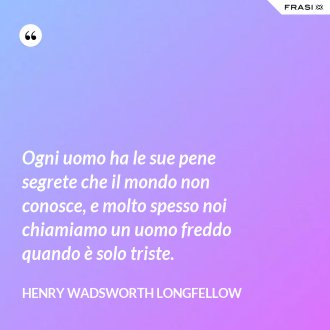 Ogni uomo ha le sue pene segrete che il mondo non conosce, e molto spesso noi chiamiamo un uomo freddo quando è solo triste. - Henry Wadsworth Longfellow