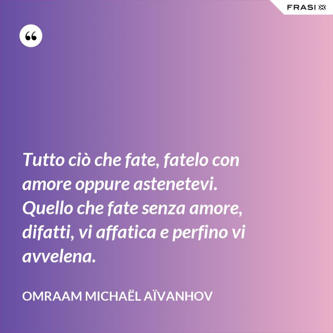 Tutto ciò che fate, fatelo con amore oppure astenetevi. Quello che fate senza amore, difatti, vi affatica e perfino vi avvelena. - Omraam Michaël Aïvanhov
