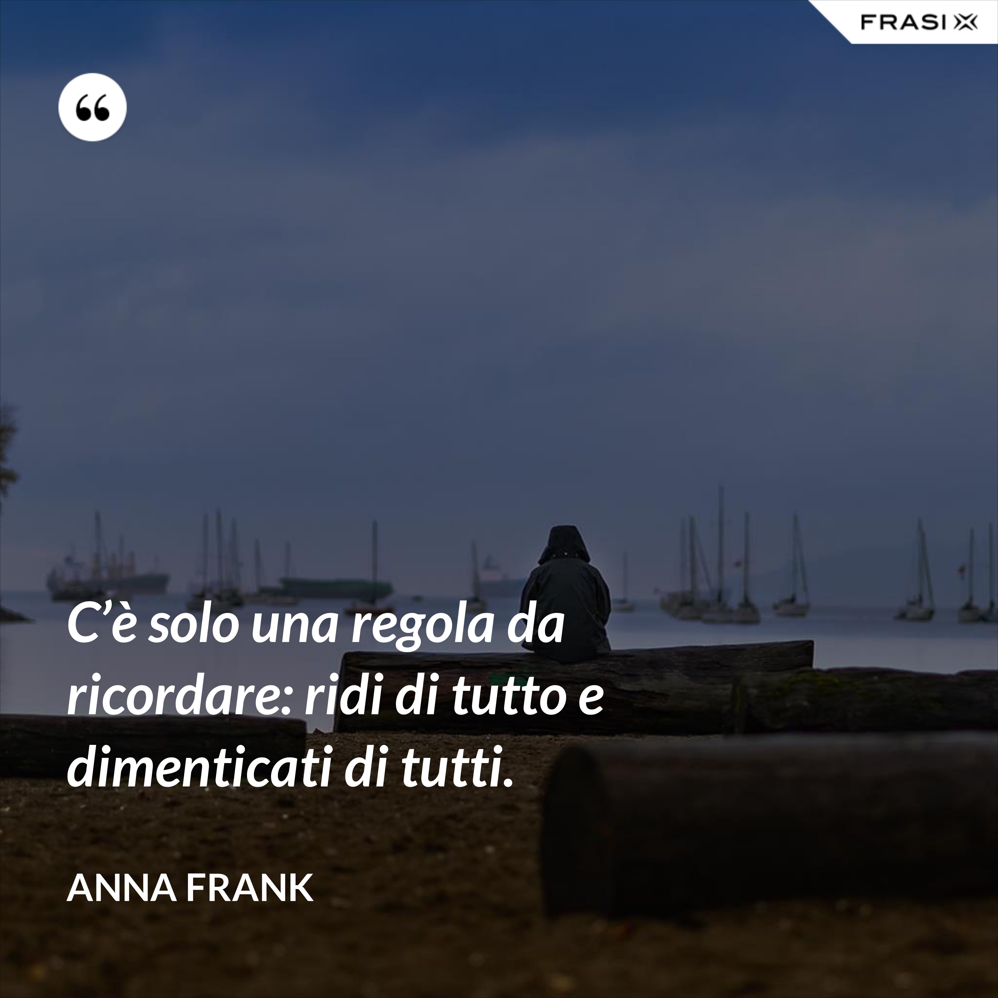 C’è solo una regola da ricordare: ridi di tutto e dimenticati di tutti. - Anna Frank