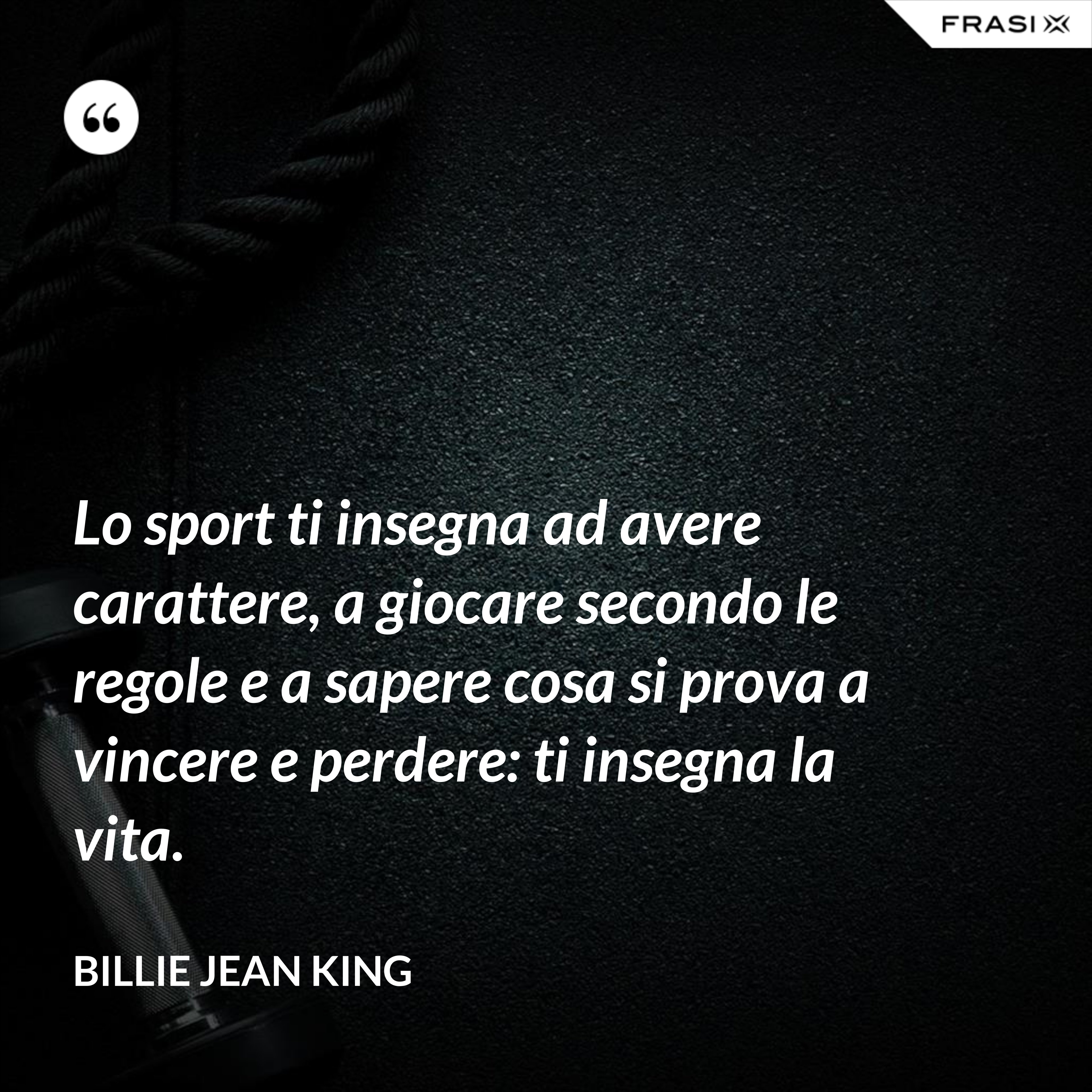 Lo sport ti insegna ad avere carattere, a giocare secondo le regole e a sapere cosa si prova a vincere e perdere: ti insegna la vita. - Billie Jean King