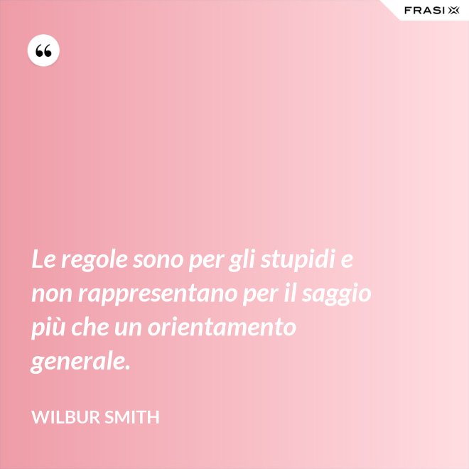Le regole sono per gli stupidi e non rappresentano per il saggio più che un orientamento generale. - Wilbur Smith