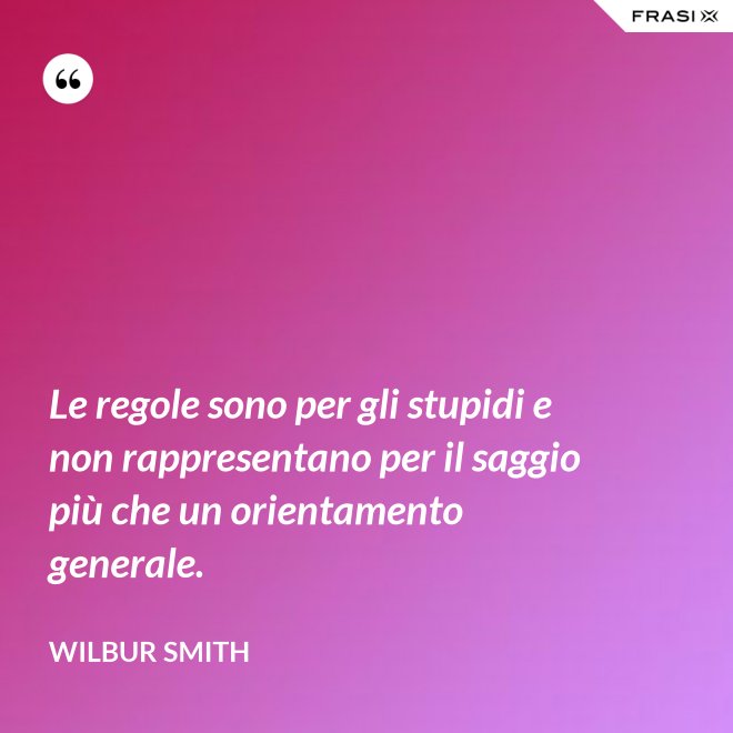 Le regole sono per gli stupidi e non rappresentano per il saggio più che un orientamento generale. - Wilbur Smith