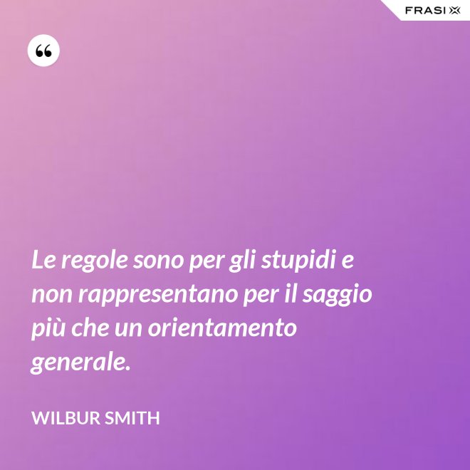 Le regole sono per gli stupidi e non rappresentano per il saggio più che un orientamento generale. - Wilbur Smith