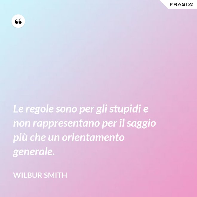 Le regole sono per gli stupidi e non rappresentano per il saggio più che un orientamento generale. - Wilbur Smith