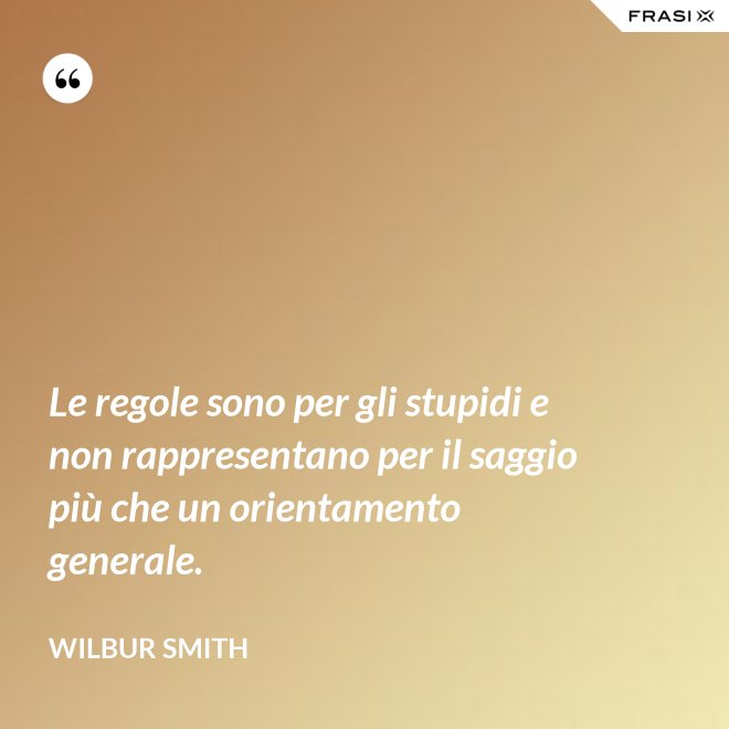 Le regole sono per gli stupidi e non rappresentano per il saggio più che un orientamento generale. - Wilbur Smith