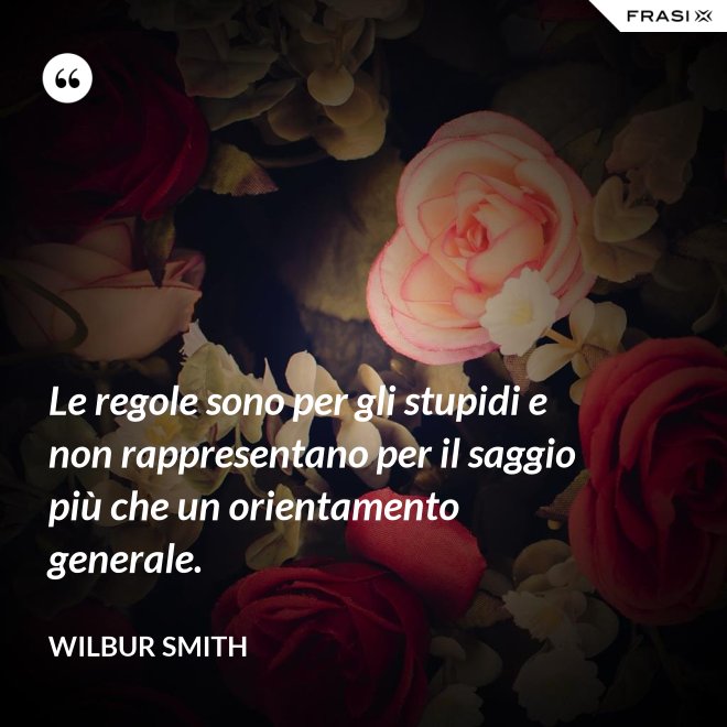 Le regole sono per gli stupidi e non rappresentano per il saggio più che un orientamento generale. - Wilbur Smith