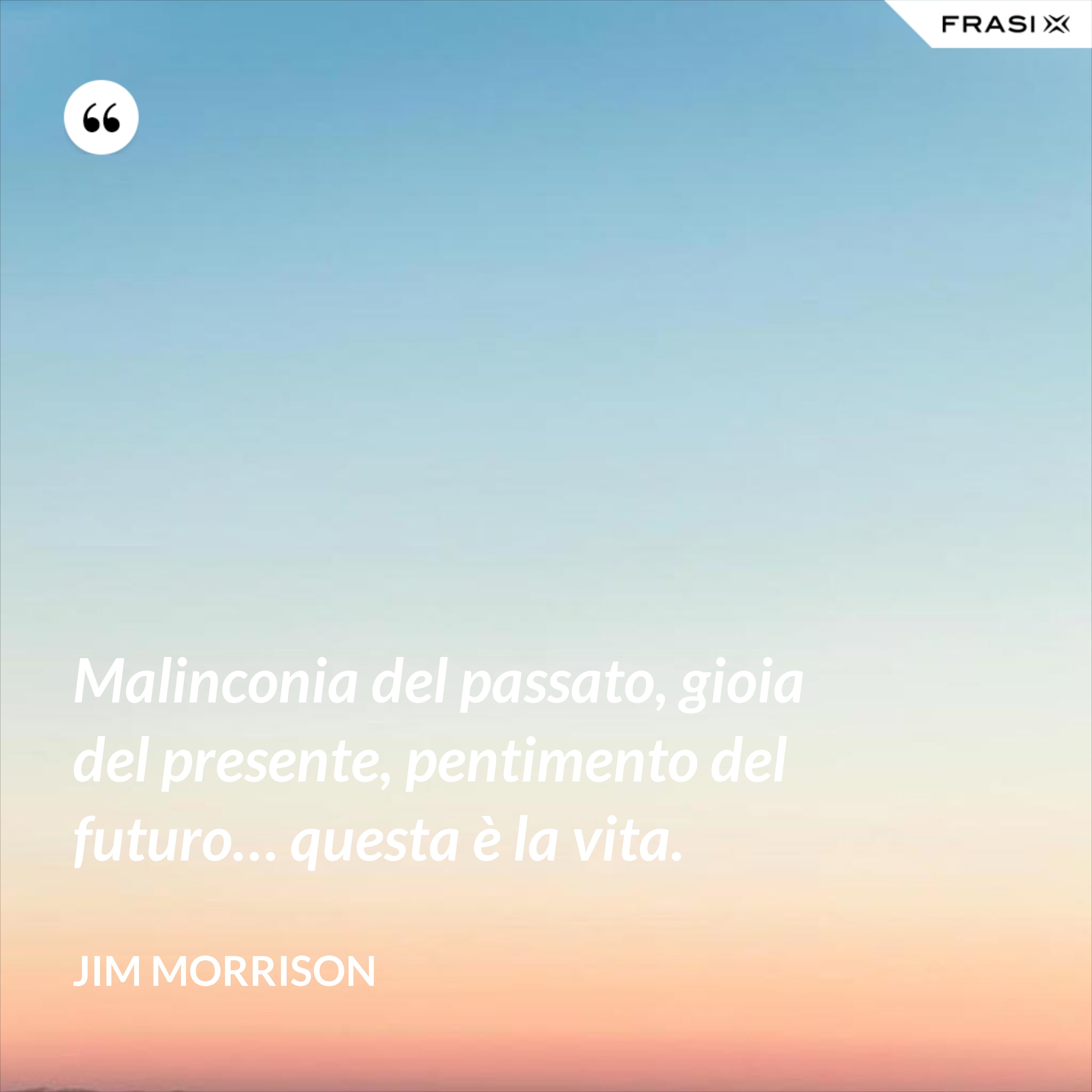 Malinconia del passato, gioia del presente, pentimento del futuro… questa è la vita. - Jim Morrison