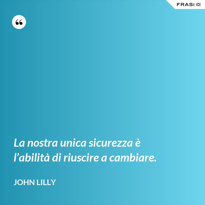 La nostra unica sicurezza è l’abilità di riuscire a cambiare. - John Lilly