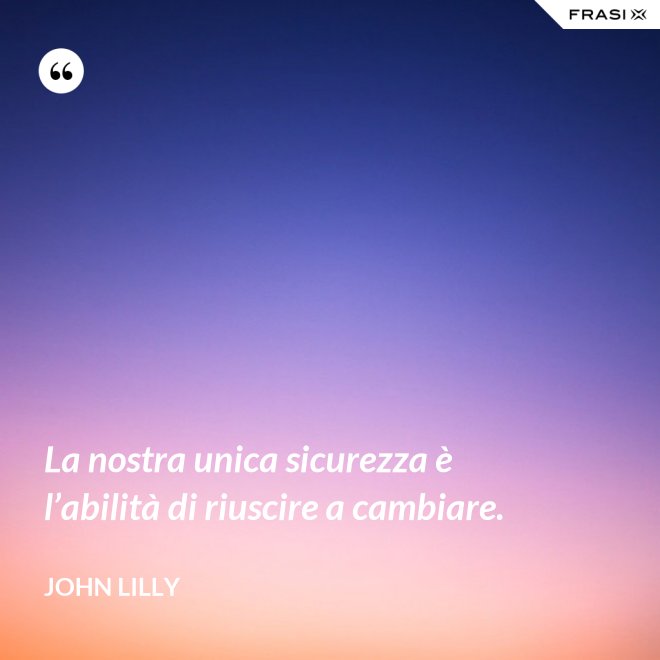 La nostra unica sicurezza è l’abilità di riuscire a cambiare. - John Lilly
