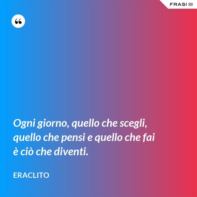 Ogni giorno, quello che scegli, quello che pensi e quello che fai è ciò che diventi. - Eraclito