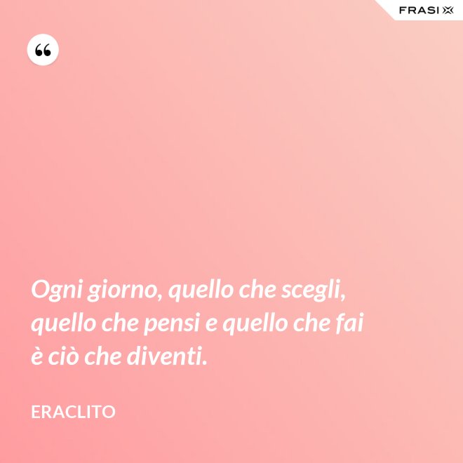 Ogni giorno, quello che scegli, quello che pensi e quello che fai è ciò che diventi. - Eraclito
