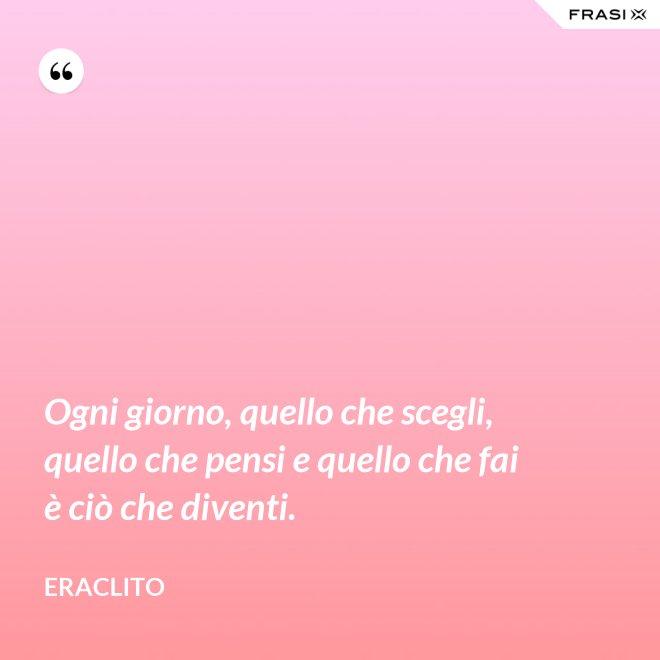 Ogni giorno, quello che scegli, quello che pensi e quello che fai è ciò che diventi. - Eraclito