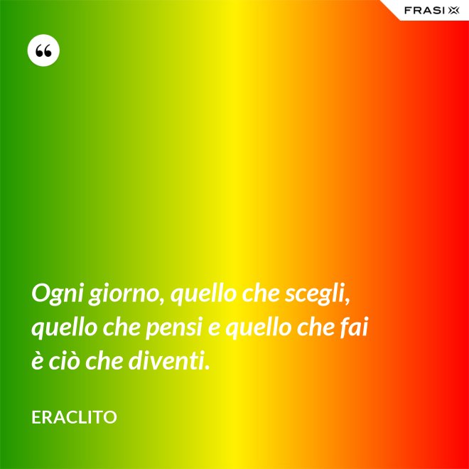 Ogni giorno, quello che scegli, quello che pensi e quello che fai è ciò che diventi. - Eraclito