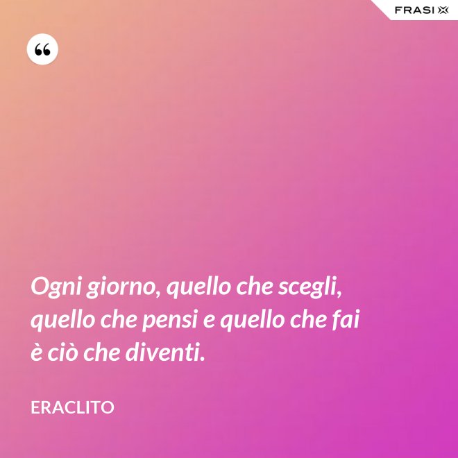 Ogni giorno, quello che scegli, quello che pensi e quello che fai è ciò che diventi. - Eraclito