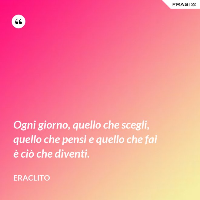 Ogni giorno, quello che scegli, quello che pensi e quello che fai è ciò che diventi. - Eraclito