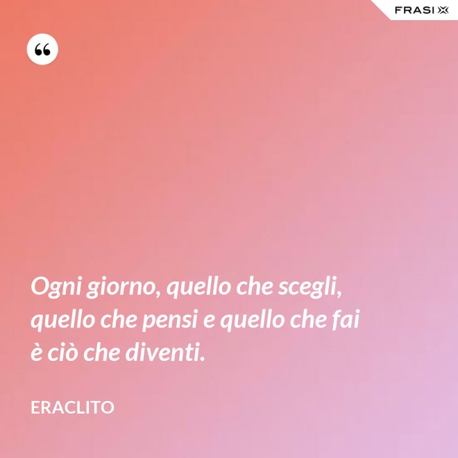 Ogni giorno, quello che scegli, quello che pensi e quello che fai è ciò che diventi. - Eraclito